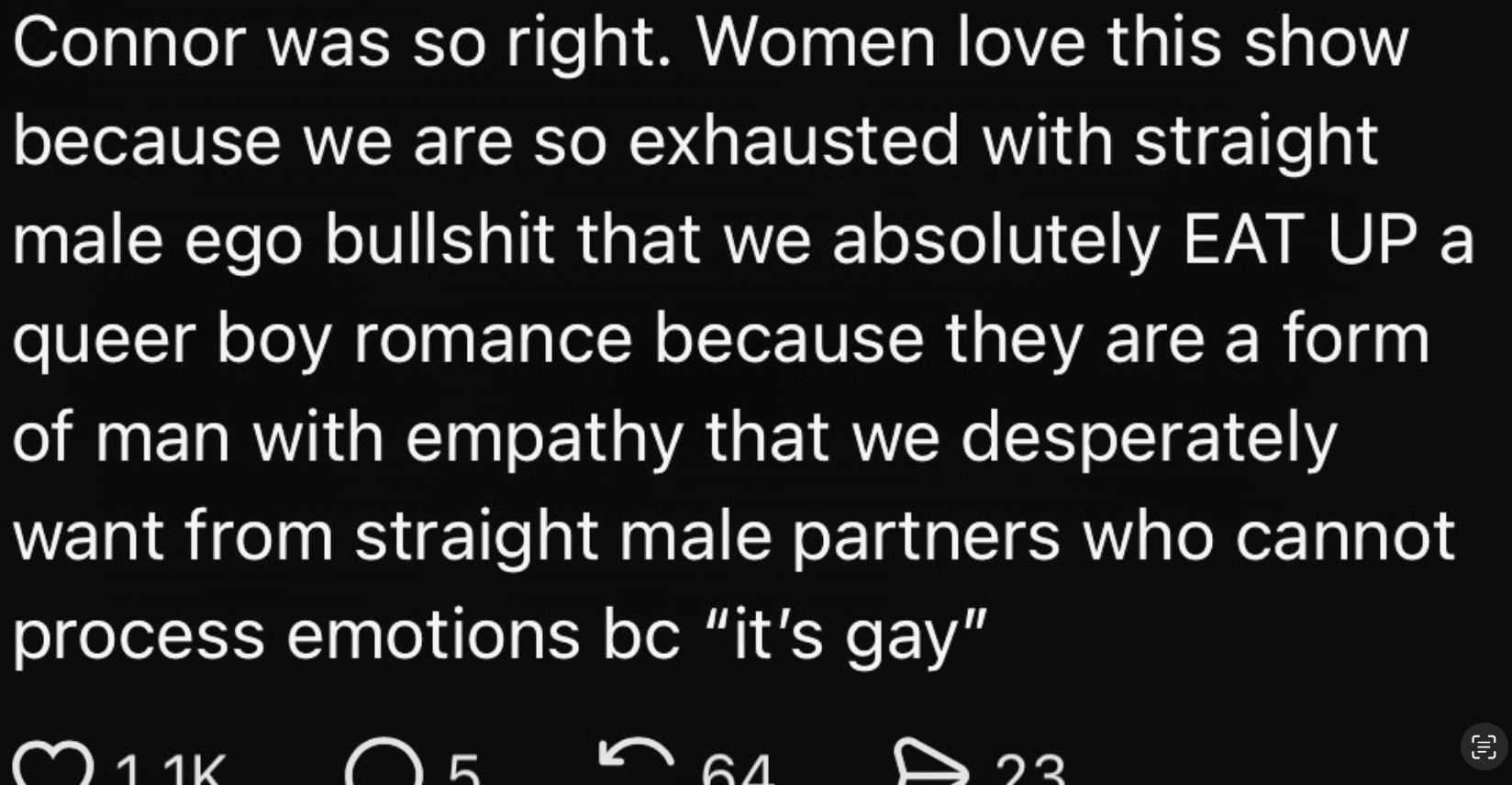 Connor was so right. Women love this show because we are so exhausted with straight male ego bullshit that we absolutely EAT UP a queer boy romance because they are a form of man with empathy that we desperately want from straight male partners who cannot process emotions because it's gay